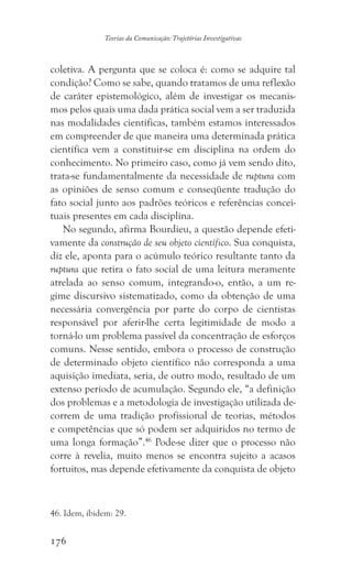 176
Teorias da Comunicação: Trajetórias Investigativas
coletiva. A pergunta que se coloca é: como se adquire tal
condição? Como se sabe, quando tratamos de uma reflexão
de caráter epistemológico, além de investigar os mecanis-
mos pelos quais uma dada prática social vem a ser traduzida
nas modalidades científicas, também estamos interessados
em compreender de que maneira uma determinada prática
científica vem a constituir-se em disciplina na ordem do
conhecimento. No primeiro caso, como já vem sendo dito,
trata-se fundamentalmente da necessidade de ruptura com
as opiniões de senso comum e conseqüente tradução do
fato social junto aos padrões teóricos e referências concei-
tuais presentes em cada disciplina.
No segundo, afirma Bourdieu, a questão depende efeti-
vamente da construção de seu objeto científico. Sua conquista,
diz ele, aponta para o acúmulo teórico resultante tanto da
ruptura que retira o fato social de uma leitura meramente
atrelada ao senso comum, integrando-o, então, a um re-
gime discursivo sistematizado, como da obtenção de uma
necessária convergência por parte do corpo de cientistas
responsável por aferir-lhe certa legitimidade de modo a
torná-lo um problema passível da concentração de esforços
comuns. Nesse sentido, embora o processo de construção
de determinado objeto científico não corresponda a uma
aquisição imediata, seria, de outro modo, resultado de um
extenso período de acumulação. Segundo ele, “a definição
dos problemas e a metodologia de investigação utilizada de-
correm de uma tradição profissional de teorias, métodos
e competências que só podem ser adquiridos no termo de
uma longa formação”.46
Pode-se dizer que o processo não
corre à revelia, muito menos se encontra sujeito a acasos
fortuitos, mas depende efetivamente da conquista de objeto
46. Idem, ibidem: 29.
 