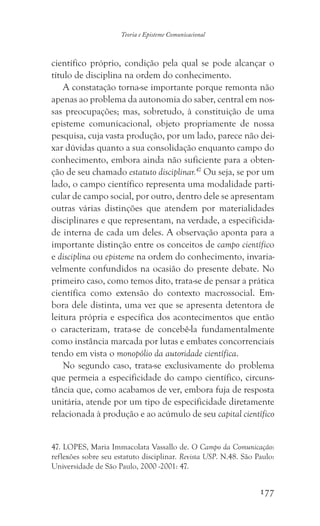 177
Teoria e Episteme Comunicacional
científico próprio, condição pela qual se pode alcançar o
título de disciplina na ordem do conhecimento.
A constatação torna-se importante porque remonta não
apenas ao problema da autonomia do saber, central em nos-
sas preocupações; mas, sobretudo, à constituição de uma
episteme comunicacional, objeto propriamente de nossa
pesquisa, cuja vasta produção, por um lado, parece não dei-
xar dúvidas quanto a sua consolidação enquanto campo do
conhecimento, embora ainda não suficiente para a obten-
ção de seu chamado estatuto disciplinar.47
Ou seja, se por um
lado, o campo científico representa uma modalidade parti-
cular de campo social, por outro, dentro dele se apresentam
outras várias distinções que atendem por materialidades
disciplinares e que representam, na verdade, a especificida-
de interna de cada um deles. A observação aponta para a
importante distinção entre os conceitos de campo científico
e disciplina ou episteme na ordem do conhecimento, invaria-
velmente confundidos na ocasião do presente debate. No
primeiro caso, como temos dito, trata-se de pensar a prática
científica como extensão do contexto macrossocial. Em-
bora dele distinta, uma vez que se apresenta detentora de
leitura própria e específica dos acontecimentos que então
o caracterizam, trata-se de concebê-la fundamentalmente
como instância marcada por lutas e embates concorrenciais
tendo em vista o monopólio da autoridade científica.
No segundo caso, trata-se exclusivamente do problema
que permeia a especificidade do campo científico, circuns-
tância que, como acabamos de ver, embora fuja de resposta
unitária, atende por um tipo de especificidade diretamente
relacionada à produção e ao acúmulo de seu capital científico
47. LOPES, Maria Immacolata Vassallo de. O Campo da Comunicação:
reflexões sobre seu estatuto disciplinar. Revista USP. N.48. São Paulo:
Universidade de São Paulo, 2000 -2001: 47.
 