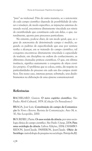 178
Teorias da Comunicação: Trajetórias Investigativas
“puro” ou intelectual. Dito de outra maneira, se a autonomia
de cada campo científico depende de possibilidade de refra-
tar e retraduzir, de modo específico, as injunções externas do
mundo social, encontra-se diretamente vinculada aos níveis
de cientificidade que constituem cada um deles, o que, na-
turalmente, aponta para processos particulares.
No entanto, pode-se dizer, de um modo geral, que, se o
grau de autonomia de determinado campo é medido, se-
gundo os padrões de especificidade que esse por ventura
venha a alcançar, em se tratando do campo científico, tal
conquista encontra-se diretamente vinculada à capacidade
de traduzir, em disciplina na ordem do conhecimento, as
diferentes chamadas práticas científicas. O que, em última
instância, significa exatamente a conquista de objeto cientí-
fico próprio. O problema que se coloca, então, diz respeito às
particularidades do processo em cada um dos campos cientí-
ficos. Em nosso caso, interessa pensar, sobretudo, seus desdo-
bramentos na elaboração de uma episteme comunicacional.
Referências
BACHELARD. Gaston. O novo espírito científico. São
Paulo: Abril Cultural, 1979. (Coleção Os Pensadores.)
BRAGA, José Luiz. Constituição do campo da Comunica-
ção In Verso e Reverso. Revista de Comunicação. Ano 14, n.
30, São Leopoldo, 2000.
BOURDIEU, Pierre. Os usos sociais da ciência: por uma socio-
logia clínica do campo científico. São Paulo: Unesp, 2004; Para
uma sociologia da ciência. Lisboa: Edições, 2004; CHAMBO-
REDON, Jean-Claude; PASSERON, Jean-Claude. Ofício de
Sociólogo:metodologiadapesquisanasociologia.Petrópolis,RJ:
 