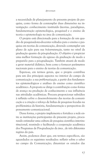 17
Apresentação
a necessidade de planejamento do presente projeto de pes-
quisa, como forma de contemplar duas dimensões na in-
vestigação: conhecimento instituído (teorias, paradigmas,
fundamentação epistemológica, pesquisas) e o ensino de
teoria e epistemologia na área de comunicação.
O projeto está direcionado para a formação de um qua-
dro de pesquisadores-docentes voltados para o ensino e pes-
quisa em teorias da comunicação, devendo contemplar um
plano de ação para sua (re)estruturação, tanto no nível da
graduação quanto da pós-graduação. O objetivo é propiciar
uma melhor formação do egresso da graduação de modo a
prepará-lo para a pós-graduação. Também atuará de modo
a gerar material didático, bem como a fornecer parâmetros
nacionais para o ensino de teorias da comunicação.
Espera-se, em termos gerais, que o projeto contribua
para um dos principais aspectos no interior do campo da
comunicação: a sua problematização, a partir dos fundamen-
tos epistemológicos e análises do ensino como científico
acadêmico. A proposta se dirige à contribuição como forma
de avanço na produção de conhecimento e sua influência
nas atividades acadêmicas. Procura proporcionar subsídios
à reflexão sobre o desenvolvimento das teorias da comuni-
cação e a criação e reforço de linhas de pesquisas focadas na
problemática da história, fundamentação e perspectivas do
pensamento comunicacional.
Dessa forma, o projeto implementa e fortalece a rede en-
tre as instituições participantes do presente projeto, procu-
rando estimular uma cultura de pesquisa cientifica interins-
titucional, reunindo e facilitando a cooperação acadêmica
dos Programas de Pós-graduação da área , de três diferentes
regiões do país.
Assim, podemos dizer que, em termos específicos, são
aguardados os seguintes resultados: refletir sobre o saber
no campo da Comunicação; dinamizar os estudos das
 