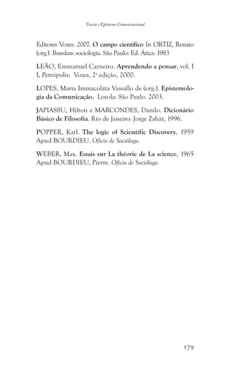 179
Teoria e Episteme Comunicacional
Editores Vozes: 2007. O campo científico In ORTIZ, Renato
(org.). Bourdieu: sociologia. São Paulo: Ed. Ática: 1983
LEÃO, Emmanuel Carneiro. Aprendendo a pensar, vol. I
I, Petrópolis: Vozes, 2a
edição, 2000.
LOPES, Maria Immacolata Vassallo de (org.). Epistemolo-
gia da Comunicação. Loyola: São Paulo. 2003.
JAPIASSU, Hilton e MARCONDES, Danilo. Dicionário
Básico de Filosofia. Rio de Janeiro: Jorge Zahar, 1996.
POPPER, Karl. The logic of Scientific Discovery, 1959
Apud BOURDIEU. Ofício de Sociólogo.
WEBER, Max. Essais sur La théorie de La science, 1965
Apud BOURDIEU, Pierre. Ofício de Sociólogo.
 