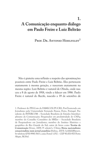 183
A Comunicação enquanto diálogo em Paulo Freire e Luiz Beltrão
1.
A Comunicação enquanto diálogo
em Paulo Freire e Luiz Beltrão
Prof. Dr. Antonio Hohlfeldt1
Não é gratuita uma reflexão a respeito das aproximações
possíveis entre Paulo Freire e Luiz Beltrão. Eles pertencem
exatamente à mesma geração, e nasceram exatamente na
mesma região: Luiz Beltrão é natural de Olinda, onde nas-
ceu a 8 de agosto de 1918, vindo a falecer em 1986. Paulo
Freire é natural do Recife, nascido a 19 de setembro de
1. Professor do PPGCom da FAMECOS/PUCRS, Pós-Doutorado em
Jornalismo pela Universidade Fernando Pessoa, Porto, Portugal. Pre-
sidente da INTERCOM – Sociedade Brasileira de Estudos Interdisci-
plinares da Comunicação; Pesquisador em produtividade do CNPq;
membro do Conselho Consultivo da SBPJor – Sociedade Brasileira
de Pesquisadores em Jornalismo; membro do Instituo Histórico e
geográfico do Rio Grande do Sul; autor de livros como Teorias da
Comunicação (Vozes, 2009; 9ª edição) e Última Hora; nacionalismo
sensacionalista num jornal populista (Sulina, 2003). hohlfeld@pucrs.
br telefone (051) 9981-5613, caixa Postal 1.052 – CEP 90.001-970 Porto
Alegre, RGSul.
 