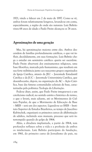 184
Teorias da Comunicação: Trajetórias Investigativas
1921, vindo a falecer em 2 de maio de 1997. Como se vê,
ambos foram relativamente longevos, levando-se em conta,
especialmente, a região de onde são naturais: Luiz Beltrão
viveu 68 anos de idade e Paulo Freire alcançou os 76 anos.
Aproximações de uma geração
Mas, há aproximações maiores entre eles. Ambos des-
cendem de famílias profundamente católicas, o que vai in-
fluir, decididamente, em suas formações. Luiz Beltrão che-
ga a estudar em seminário católico: queria ser sacerdote.
Paulo Freire absorverá dos ensinamentos religiosos, uma
base filosófica, marcada pelo humanismo, que resultará em
sua forte militância junto aos nascentes grupos organizados
da Igreja Católica, através da JEC – Juventude Estudantil
Católica e da JUC – Juventude Universitária Católica, que
desembocarão, depois, na organização da AC – Ação Cató-
lica, base das futuras comunidades eclesiais de base, carac-
terizadas pela polêmica Teologia da Libertação.
Pode-se dizer, assim, que Paulo Freire integrar-se-á a um
catolicismo radical, no sentido estrito e histórico do termo,
o que o levará, mais adiante, até os Movimentos de Cul-
tura Popular, de que o Movimento de Educação de Base
– MEB – será um dos aspectos. Ligando-se ao ISEB – Insti-
tuto Superior de Estudos Brasileiros, ao tempo de Juscelino
Kubitschek, organizará os primeiros cursos de alfabetização
de adultos, incluindo seus manuais, processo que será in-
terrompido quando do golpe de 1964.
Aliás, a ditadura implantada, a partir de 1964, tem
profundos reflexos sobre a vida e a profissão de ambos
os intelectuais. Luiz Beltrão participara da fundação,
em 1961, do primeiro curso de Jornalismo do país, na
 