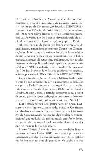 185
A Comunicação enquanto diálogo em Paulo Freire e Luiz Beltrão
Universidade Católica de Pernambuco, onde, em 1963,
constitui a primeira instituição de pesquisa universitá-
ria, no campo da Comunicação Social, o ICINFORM –
Instituto das Ciências da Informação, de que se afasta,
em 1965, para reorganizar o curso de Comunicação So-
cial da Universidade de Brasília, devastado pela demis-
são de dezenas de professores, após o golpe de 1964.
Ali, fará questão de passar por banca internacional de
qualificação, tornando-se o primeiro Doutor em Comuni-
cação, no Brasil, com uma tese que lançava as bases teóricas
de um novo campo de estudos comunicacionais, a Folkco-
municação, através de texto que, infelizmente, por aqueles
mesmos motivos político-ideológico-policiais, permaneceria
inédito até 2001, quando tive a oportunidade de, graças ao
Prof. Dr. José Marques de Melo, que guardava seus originais,
editá-lo, por meio do PPGCOM da FAMECOS/PUCRS.
Com a implantação da Ditadura Militar, Paulo Freire
e Luiz Beltrão experimentaram a perseguição, a demissão
e a prisão: Paulo Freire terminou seguindo para o exílio.
Primeiro, foi à Bolívia; logo depois, Chile; enfim, Estados
Unidos, Suíça e, depois, o mundo, consagrando-se, a partir
de então, graças às ações pedagógicas que passou a desenvol-
ver, internacionalmente, sob o patrocínio da UNESCO.
Luiz Beltrão, por seu lado, permaneceu no Brasil. Dedi-
cou-se ao jornalismo e, quando pôde, à cátedra. Continuou
estudando e escrevendo, aprofundando os princípios teóri-
cos da folkcomunicação, perspectiva de abordagem comuni-
cacional que traduzia, do mesmo modo que Paulo Freire,
sua profunda preocupação pela sorte dos desvalidos e dos
que ele chamou de marginalizados.
Mostra Venício Artur de Lima, em revelador livro a
respeito de Paulo Freire (1981), que a época pode ser ca-
racterizada por alguns acontecimentos que vão se refletir,
profundamente, na obra do pensador. Na verdade, o que
 