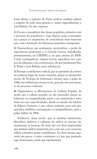 186
Teorias da Comunicação: Trajetórias Investigativas
Lima afirma a respeito de Freire pode-se também aplicar
a respeito de toda uma geração e, muito especialmente, a
Luiz Beltrão. Se não, vejamos:
1) Ocorre a emergência das classes populares, primeiro com
o processo do populismo e, logo depois, como consequên-
cia e graças ao surgimento de consciências mais responsá-
veis, com a formação de lideranças populares emergentes;
2) Desenvolve-se um sentimento nacionalista, a partir de
experiências posteriores à 2ª Grande Guerra, trabalhadas,
primeiramente, no CIESPAL e, no país, através do ISEB.
Como consequência, surgem teorias específicas nos cam-
pos da educação e da comunicação, de que justamente Pau-
lo Freire e Luiz Beltrão serão referências;
3) Emerge o catolicismo radical, que se aproxima de corren-
tes políticas leigas de matriz marxista, graças ao desenvolvi-
mento de Teologia da Libertação; mesmo após o golpe de
1964, tais influências manter-se-ão, gerando um sem-núme-
ro de processos culturais;
4) Organizam-se os Movimentos de Cultura Popular, de
modo que a cultura popular ou das chamadas classes su-
balternas ou marginalizadas passa a ser examinada e estu-
dada em suas especificidades, desde os estudos de folclore
de Edison Carneiro, o que valerá, inclusive, para este pes-
quisador, também a perseguição e a marginalização, após o
golpe militar de 1964.
Verifica-se, desse modo, que as matrizes existenciais,
filosóficas, políticas e culturais de ambos os autores são
exatamente as mesmas, de onde não nos deve surpreender
que tenham ambos terminado por, cada um a sua maneira,
trilhar caminhos muito semelhantes. Eu diria mesmo que,
onde um parou, o outro continuou, e é isso que pretendo
aqui demonstrar, ainda que rapidamente.
 
