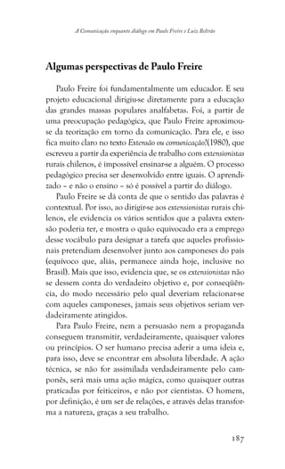 187
A Comunicação enquanto diálogo em Paulo Freire e Luiz Beltrão
Algumas perspectivas de Paulo Freire
Paulo Freire foi fundamentalmente um educador. E seu
projeto educacional dirigiu-se diretamente para a educação
das grandes massas populares analfabetas. Foi, a partir de
uma preocupação pedagógica, que Paulo Freire aproximou-
se da teorização em torno da comunicação. Para ele, e isso
fica muito claro no texto Extensão ou comunicação?(1980), que
escreveu a partir da experiência de trabalho com extensionistas
rurais chilenos, é impossível ensinar-se a alguém. O processo
pedagógico precisa ser desenvolvido entre iguais. O aprendi-
zado – e não o ensino – só é possível a partir do diálogo.
Paulo Freire se dá conta de que o sentido das palavras é
contextual. Por isso, ao dirigir-se aos extensionistas rurais chi-
lenos, ele evidencia os vários sentidos que a palavra exten-
são poderia ter, e mostra o quão equivocado era a emprego
desse vocábulo para designar a tarefa que aqueles profissio-
nais pretendiam desenvolver junto aos camponeses do país
(equívoco que, aliás, permanece ainda hoje, inclusive no
Brasil). Mais que isso, evidencia que, se os extensionistas não
se dessem conta do verdadeiro objetivo e, por conseqüên-
cia, do modo necessário pelo qual deveriam relacionar-se
com aqueles camponeses, jamais seus objetivos seriam ver-
dadeiramente atingidos.
Para Paulo Freire, nem a persuasão nem a propaganda
conseguem transmitir, verdadeiramente, quaisquer valores
ou princípios. O ser humano precisa aderir a uma ideia e,
para isso, deve se encontrar em absoluta liberdade. A ação
técnica, se não for assimilada verdadeiramente pelo cam-
ponês, será mais uma ação mágica, como quaisquer outras
praticadas por feiticeiros, e não por cientistas. O homem,
por definição, é um ser de relações, e através delas transfor-
ma a natureza, graças a seu trabalho.
 