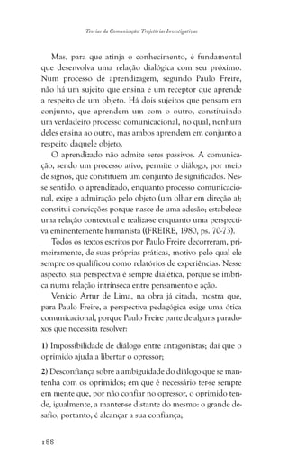 188
Teorias da Comunicação: Trajetórias Investigativas
Mas, para que atinja o conhecimento, é fundamental
que desenvolva uma relação dialógica com seu próximo.
Num processo de aprendizagem, segundo Paulo Freire,
não há um sujeito que ensina e um receptor que aprende
a respeito de um objeto. Há dois sujeitos que pensam em
conjunto, que aprendem um com o outro, constituindo
um verdadeiro processo comunicacional, no qual, nenhum
deles ensina ao outro, mas ambos aprendem em conjunto a
respeito daquele objeto.
O aprendizado não admite seres passivos. A comunica-
ção, sendo um processo ativo, permite o diálogo, por meio
de signos, que constituem um conjunto de significados. Nes-
se sentido, o aprendizado, enquanto processo comunicacio-
nal, exige a admiração pelo objeto (um olhar em direção a);
constitui convicções porque nasce de uma adesão; estabelece
uma relação contextual e realiza-se enquanto uma perspecti-
va eminentemente humanista ((FREIRE, 1980, ps. 70-73).
Todos os textos escritos por Paulo Freire decorreram, pri-
meiramente, de suas próprias práticas, motivo pelo qual ele
sempre os qualificou como relatórios de experiências. Nesse
aspecto, sua perspectiva é sempre dialética, porque se imbri-
ca numa relação intrínseca entre pensamento e ação.
Venício Artur de Lima, na obra já citada, mostra que,
para Paulo Freire, a perspectiva pedagógica exige uma ótica
comunicacional, porque Paulo Freire parte de alguns parado-
xos que necessita resolver:
1) Impossibilidade de diálogo entre antagonistas; daí que o
oprimido ajuda a libertar o opressor;
2) Desconfiança sobre a ambiguidade do diálogo que se man-
tenha com os oprimidos; em que é necessário ter-se sempre
em mente que, por não confiar no opressor, o oprimido ten-
de, igualmente, a manter-se distante do mesmo: o grande de-
safio, portanto, é alcançar a sua confiança;
 