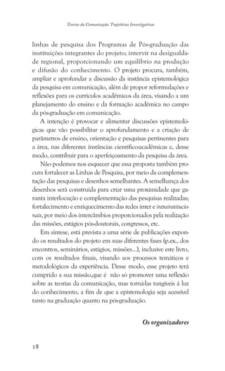 18
Teorias da Comunicação: Trajetórias Investigativas
linhas de pesquisa dos Programas de Pós-graduação das
instituições integrantes do projeto; intervir na desigualda-
de regional, proporcionando um equilíbrio na produção
e difusão do conhecimento. O projeto procura, também,
ampliar e aprofundar a discussão da instância epistemológica
da pesquisa em comunicação, além de propor reformulações e
reflexões para os currículos acadêmicos da área, visando a um
planejamento do ensino e da formação acadêmica no campo
da pós-graduação em comunicação.
A intenção é provocar e alimentar discussões epistemoló-
gicas que vão possibilitar o aprofundamento e a criação de
parâmetros de ensino, orientação e pesquisas pertinentes para
a área, nas diferentes instâncias científico-acadêmicas e, desse
modo, contribuir para o aperfeiçoamento da pesquisa da área.
Não podemos nos esquecer que essa proposta também pro-
cura fortalecer as Linhas de Pesquisa, por meio da complemen-
tação das pesquisas e desenhos semelhantes. A semelhança dos
desenhos será construída para criar uma proximidade que ga-
ranta interlocução e complementação das pesquisas realizadas;
fortalecimento e enriquecimento das redes inter e intrainstitucio-
nais, por meio dos intercâmbios proporcionados pela realização
das missões, estágios pós-doutorais, congressos, etc.
Em síntese, está prevista a uma série de publicações expon-
do os resultados do projeto em suas diferentes fases (p.ex., dos
encontros, seminários, estágios, missões…), inclusive este livro,
com os resultados finais, visando aos processos temáticos e
metodológicos da experiência. Desse modo, esse projeto terá
cumprido a sua missão,que é não só promover uma reflexão
sobre as teorias da comunicação, mas torná-las tangíveis à luz
do conhecimento, a fim de que a epistemologia seja acessível
tanto na graduação quanto na pós-graduação.
Os organizadores
 