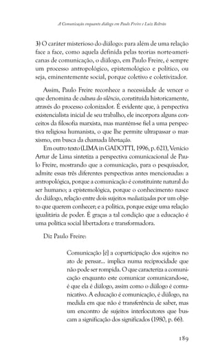 189
A Comunicação enquanto diálogo em Paulo Freire e Luiz Beltrão
3) O caráter misterioso do diálogo: para além de uma relação
face a face, como aquela definida pelas teorias norte-ameri-
canas de comunicação, o diálogo, em Paulo Freire, é sempre
um processo antropológico, epistemológico e político, ou
seja, eminentemente social, porque coletivo e coletivizador.
Assim, Paulo Freire reconhece a necessidade de vencer o
que denomina de cultura do silêncio, constituída historicamente,
através do processo colonizador. É evidente que, à perspectiva
existencialista inicial de seu trabalho, ele incorpora alguns con-
ceitos da filosofia marxista, mas mantém-se fiel a uma perspec-
tiva religiosa humanista, o que lhe permite ultrapassar o mar-
xismo, em busca da chamada libertação.
Emoutrotexto(LIMAinGADOTTI,1996,p.621),Venício
Artur de Lima sintetiza a perspectiva comunicacional de Pau-
lo Freire, mostrando que a comunicação, para o pesquisador,
admite essas três diferentes perspectivas antes mencionadas: a
antropológica, porque a comunicação é constituinte natural do
ser humano; a epistemológica, porque o conhecimento nasce
do diálogo, relação entre dois sujeitos mediatizados por um obje-
to que querem conhecer; e a política, porque exige uma relação
igualitária de poder. É graças a tal condição que a educação é
uma política social libertadora e transformadora.
Diz Paulo Freire:
Comunicação [é] a coparticipação dos sujeitos no
ato de pensar... implica numa reciprocidade que
nãopodeserrompida.Oquecaracterizaacomuni-
cação enquanto este comunicar comunicando-se,
é que ela é diálogo, assim como o diálogo é comu-
nicativo. A educação é comunicação, é diálogo, na
medida em que não é transferência de saber, mas
um encontro de sujeitos interlocutores que bus-
cam a significação dos significados (1980, p. 66).
 