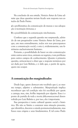 190
Teorias da Comunicação: Trajetórias Investigativas
Na conclusão de seu estudo, Venício Artur de Lima ad-
mite que duas questões teriam ficado sem resposta nos es-
tudos de Paulo Freire:
a) a problemática da comunicação de massas e sua adequa-
ção à teorização freireana; e
b) a possibilidade da comunicação não-humana.
Confesso que a segunda questão me surpreende, advin-
do de um pesquisador como Venício Artur de Lima, por-
que, em meu entendimento, todos nós nos preocupamos
com a comunicação social, e esta é, evidentemente, um fe-
nômeno exclusivamente humano.
Portanto, a possibilidade de haver ou não comunicação
entre outros seres vivos, animais ou vegetais, é um problema
para outros campos de conhecimento. Quanto à primeira
questão, arriscar-me-ei a dizer que a resposta terminou por
ser dada por Luiz Beltrão, e é dele que, a partir de agora,
quero me ocupar.
A comunicação dos marginalizados
Desde logo, quero destacar este vocábulo que é, ao mes-
mo tempo, adjetivo e substantivo. Marginalizado implica
reconhecer que tal condição não foi escolhida por quem
a carrega; mas, sim, foi-lhe imputada por alguém. Esse é o
ponto de partida de toda a teoria folkcomunicacional desen-
volvida por Luiz Beltrão e, por isso, ela é importante.
Sua perspectiva é tanto cultural quanto social e histó-
rica. Ele não se limita a constatar uma situação presente,
que identifica, descreve e estuda pormenorizadamente, mas
busca suas origens e seus fundamentos. E tal como Paulo
 