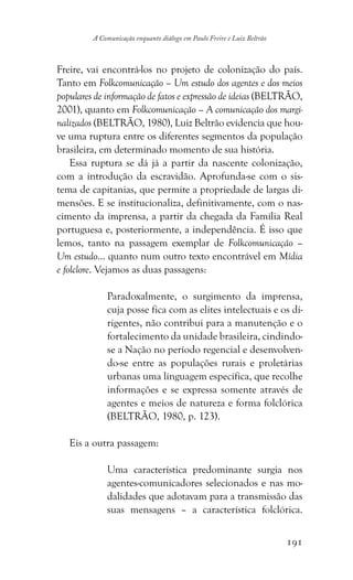 191
A Comunicação enquanto diálogo em Paulo Freire e Luiz Beltrão
Freire, vai encontrá-los no projeto de colonização do país.
Tanto em Folkcomunicação – Um estudo dos agentes e dos meios
populares de informação de fatos e expressão de ideias (BELTRÃO,
2001), quanto em Folkcomunicação – A comunicação dos margi-
nalizados (BELTRÃO, 1980), Luiz Beltrão evidencia que hou-
ve uma ruptura entre os diferentes segmentos da população
brasileira, em determinado momento de sua história.
Essa ruptura se dá já a partir da nascente colonização,
com a introdução da escravidão. Aprofunda-se com o sis-
tema de capitanias, que permite a propriedade de largas di-
mensões. E se institucionaliza, definitivamente, com o nas-
cimento da imprensa, a partir da chegada da Família Real
portuguesa e, posteriormente, a independência. É isso que
lemos, tanto na passagem exemplar de Folkcomunicação –
Um estudo... quanto num outro texto encontrável em Mídia
e folclore. Vejamos as duas passagens:
Paradoxalmente, o surgimento da imprensa,
cuja posse fica com as elites intelectuais e os di-
rigentes, não contribui para a manutenção e o
fortalecimento da unidade brasileira, cindindo-
se a Nação no período regencial e desenvolven-
do-se entre as populações rurais e proletárias
urbanas uma linguagem específica, que recolhe
informações e se expressa somente através de
agentes e meios de natureza e forma folclórica
(BELTRÃO, 1980, p. 123).
Eis a outra passagem:
Uma característica predominante surgia nos
agentes-comunicadores selecionados e nas mo-
dalidades que adotavam para a transmissão das
suas mensagens – a característica folclórica.
 