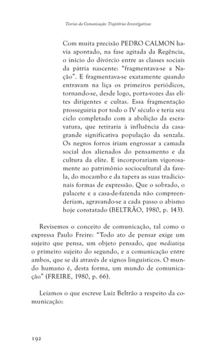 192
Teorias da Comunicação: Trajetórias Investigativas
Com muita precisão PEDRO CALMON ha-
via apontado, na fase agitada da Regência,
o início do divórcio entre as classes sociais
da pátria nascente: “fragmentava-se a Na-
ção”. E fragmentava-se exatamente quando
entravam na liça os primeiros periódicos,
tornando-se, desde logo, porta-vozes das eli-
tes dirigentes e cultas. Essa fragmentação
prosseguiria por todo o IV século e teria seu
ciclo completado com a abolição da escra-
vatura, que retiraria à influência da casa-
grande significativa população da senzala.
Os negros forros iriam engrossar a camada
social dos alienados do pensamento e da
cultura da elite. E incorporariam vigorosa-
mente ao patrimônio sociocultural da fave-
la, do mocambo e da tapera as suas tradicio-
nais formas de expressão. Que o sobrado, o
palacete e a casa-de-fazenda não compreen-
deriam, agravando-se a cada passo o abismo
hoje constatado (BELTRÃO, 1980, p. 143).
Revisemos o conceito de comunicação, tal como o
expressa Paulo Freire: “Todo ato de pensar exige um
sujeito que pensa, um objeto pensado, que mediatiza
o primeiro sujeito do segundo, e a comunicação entre
ambos, que se dá através de signos linguísticos. O mun-
do humano é, desta forma, um mundo de comunica-
ção” (FREIRE, 1980, p. 66).
Leiamos o que escreve Luiz Beltrão a respeito da co-
municação:
 