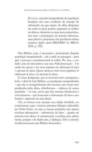 193
A Comunicação enquanto diálogo em Paulo Freire e Luiz Beltrão
Por si só, a parcela marginalizada da população
brasileira não tem condições de emergir do
submundo em que vegeta. As elites dirigentes
em todas as áreas podem arquitetar os melho-
res planos, alimentar os mais puros propósitos,
mas sem a participação da maioria silenciosa,
esses planos e propósitos não produzem efeitos
positivos [grifo meu] (BELTRÃO in MELO,
2001, p. 157).
Para Beltrão, pois, é necessária a participação daquela
população marginalizada – daí o grifo na passagem – para
que o processo comunicacional se realize. Por isso, o cui-
dado com ele denominou sua tese: Folkcomunicação – Um
estudo dos agentes e dos meios populares de informação de fatos
e expressão de idéias. Quero destacar esses meios populares de
informação de fatos e de expressão de ideias.
É, nessa designação, que se encontra todo o programa e
todo o ideal de Luiz Beltrão: as populações marginalizadas
– que não se marginalizaram elas mesmas, mas foram mar-
ginalizadas pelas elites, relembremos – valem-se de meios
populares – ou seja, meios que elas mesmas idealizaram e
concretizaram – para buscarem a informação de fatos e rea-
lizarem a expressão de suas ideias.
Ora, se lermos com atenção essa dupla atividade, en-
contraremos, aqui, o mesmo princípio dialógico defendido
por Paulo Freire, ou seja: as massas populares não apenas
recebem informações – informação de fatos – quanto ex-
pressam suas ideias. A comunicação se realiza, pois, plena-
mente, porque é de dupla mão, é dialógica. Daí o conceito
de folkcomunicação que Beltrão desenvolve:
 