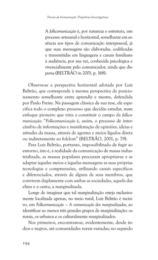 194
Teorias da Comunicação: Trajetórias Investigativas
A folkcomunicação é, por natureza e estrutura, um
processo artesanal e horizontal, semelhante em es-
sência aos tipos de comunicação interpessoal, já
que suas mensagens são elaboradas, codificadas
e transmitidas em linguagens e canais familiares
à audiência, por sua vez, conhecida psicológica e
vivencialmente pelo comunicador, ainda que dis-
persa (BELTRÃO in 2001, p. 168).
Observe-se a perspectiva horizontal adotada por Luiz
Beltrão, que corresponde à mesma perspectiva de posicio-
namento semelhante entre aprendiz e mestre, defendida
por Paulo Freire. Na passagem clássica de sua tese, ele espe-
cifica todo o complexo processo que decidiu estudar, num
enfoque pioneiro que viria a constituir o campo da folkco-
municação: “Folkcomunicação é, assim, o processo de inter-
câmbio de informações e manifestação de opiniões, ideias e
atitudes da massa, através de agentes e meios ligados direta
ou indiretamente ao folclore” (BELTRÃO, 2001, p. 79).
Para Luiz Beltrão, portanto, impossibilitado de fugir ao
entorno, isto é, à realidade da comunicação de massa indus-
trializada, as massas populares procuram apropriar-se e se
adaptar àqueles meios e àquelas mensagens as suas próprias
tecnologias e compreensões, utilizando canais específicos
e diferenciados, através de alguns de seus membros, que
convivem duplamente com ambas as sociedades, aquela das
elites e a outra, a marginalizada.
Longe de imaginar que tal marginalização esteja exclusiva-
mente localizada apenas, no meio rural, Luiz Beltrão é incisi-
vo, em Folkcomunicação – A comunicação dos marginalizados, ao
identificar ao menos três grandes grupos de marginalização: os
rurais, os urbanos e os culturalmente marginalizados.
Nos primeiros, encontram-se, evidentemente, desde ín-
dios e negros, até comunidades rurais variadas; no segundo
 