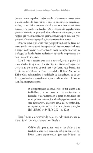 195
A Comunicação enquanto diálogo em Paulo Freire e Luiz Beltrão
grupo, temos aqueles conjuntos de baixa renda, quase sem-
pre oriundos da área rural e que se encontram marginali-
zados, tanto física quanto social e culturalmente, concen-
trados, em geral, em favelas. Os terceiros são aqueles que,
por contestação ou por exclusão, acham-se à margem, como
hippies, grupos messiânicos, grupos ativistas-políticos ou gru-
pos sexualmente segregados, como travestis e outros.
Pode-se dizer que, com essa perspectiva, Luiz Beltrão, de
certo modo, responde à indagação de Venício Artur de Lima
a respeito de como o conceito de comunicação (enquanto
dialogia) de Paulo Freire poderia ser aplicado no processo de
comunicação massivo.
Luiz Beltrão mostra que isso é possível, sim, a partir de
uma mediação que se dá entre iguais, através do que ele
denomina de líderes de opinião – conceito que busca, na
teoria funcionalista de Paul Lazarsfeld, Robert Merton e
Elihu Katz, adaptando-a a realidade de sociedades, cujas di-
ferenças são tão contundentes quanto à brasileira. Ele assim
justifica sua perspectiva:
A comunicação coletiva não se faz entre um
indivíduo e outro como tal, mas em forma co-
legiada: o comunicador é uma instituição ou
uma pessoa institucionalizada, que transmite a
sua mensagem, não para alguém em particular,
mas para quantos lhe desejam prestar atenção
(BELTRÃO in MELO, 2001, p. 128).
Essa função é desenvolvida pelo líder de opinião, assim
identificado por ele, citando Levy Bruhl :
O líder de opinião tem essa capacidade: é um
tradutor, que não somente sabe encontrar pa-
lavras como argumentos que sensibilizam as
 
