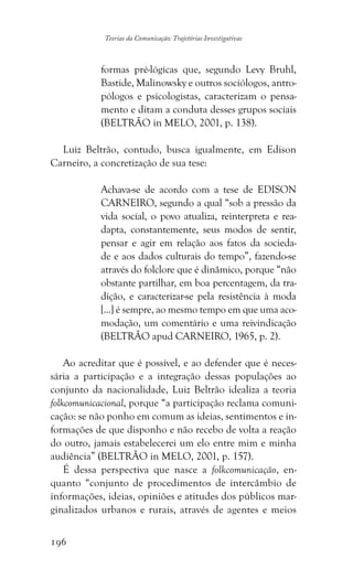 196
Teorias da Comunicação: Trajetórias Investigativas
formas pré-lógicas que, segundo Levy Bruhl,
Bastide, Malinowsky e outros sociólogos, antro-
pólogos e psicologistas, caracterizam o pensa-
mento e ditam a conduta desses grupos sociais
(BELTRÃO in MELO, 2001, p. 138).
Luiz Beltrão, contudo, busca igualmente, em Edison
Carneiro, a concretização de sua tese:
Achava-se de acordo com a tese de EDISON
CARNEIRO, segundo a qual “sob a pressão da
vida social, o povo atualiza, reinterpreta e rea-
dapta, constantemente, seus modos de sentir,
pensar e agir em relação aos fatos da socieda-
de e aos dados culturais do tempo”, fazendo-se
através do folclore que é dinâmico, porque “não
obstante partilhar, em boa percentagem, da tra-
dição, e caracterizar-se pela resistência à moda
[...] é sempre, ao mesmo tempo em que uma aco-
modação, um comentário e uma reivindicação
(BELTRÃO apud CARNEIRO, 1965, p. 2).
Ao acreditar que é possível, e ao defender que é neces-
sária a participação e a integração dessas populações ao
conjunto da nacionalidade, Luiz Beltrão idealiza a teoria
folkcomunicacional, porque “a participação reclama comuni-
cação: se não ponho em comum as ideias, sentimentos e in-
formações de que disponho e não recebo de volta a reação
do outro, jamais estabelecerei um elo entre mim e minha
audiência” (BELTRÃO in MELO, 2001, p. 157).
É dessa perspectiva que nasce a folkcomunicação, en-
quanto “conjunto de procedimentos de intercâmbio de
informações, ideias, opiniões e atitudes dos públicos mar-
ginalizados urbanos e rurais, através de agentes e meios
 
