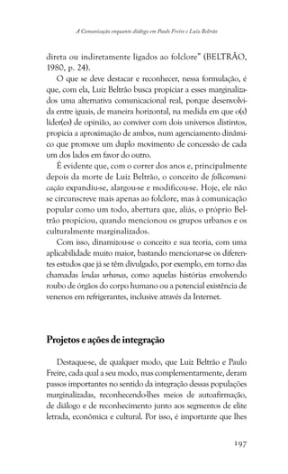 197
A Comunicação enquanto diálogo em Paulo Freire e Luiz Beltrão
direta ou indiretamente ligados ao folclore” (BELTRÃO,
1980, p. 24).
O que se deve destacar e reconhecer, nessa formulação, é
que, com ela, Luiz Beltrão busca propiciar a esses marginaliza-
dos uma alternativa comunicacional real, porque desenvolvi-
da entre iguais, de maneira horizontal, na medida em que o(s)
líder(es) de opinião, ao conviver com dois universos distintos,
propicia a aproximação de ambos, num agenciamento dinâmi-
co que promove um duplo movimento de concessão de cada
um dos lados em favor do outro.
É evidente que, com o correr dos anos e, principalmente
depois da morte de Luiz Beltrão, o conceito de folkcomuni-
cação expandiu-se, alargou-se e modificou-se. Hoje, ele não
se circunscreve mais apenas ao folclore, mas à comunicação
popular como um todo, abertura que, aliás, o próprio Bel-
trão propiciou, quando mencionou os grupos urbanos e os
culturalmente marginalizados.
Com isso, dinamizou-se o conceito e sua teoria, com uma
aplicabilidade muito maior, bastando mencionar-se os diferen-
tes estudos que já se têm divulgado, por exemplo, em torno das
chamadas lendas urbanas, como aquelas histórias envolvendo
roubo de órgãos do corpo humano ou a potencial existência de
venenos em refrigerantes, inclusive através da Internet.
Projetoseaçõesdeintegração
Destaque-se, de qualquer modo, que Luiz Beltrão e Paulo
Freire, cada qual a seu modo, mas complementarmente, deram
passos importantes no sentido da integração dessas populações
marginalizadas, reconhecendo-lhes meios de autoafirmação,
de diálogo e de reconhecimento junto aos segmentos de elite
letrada, econômica e cultural. Por isso, é importante que lhes
 