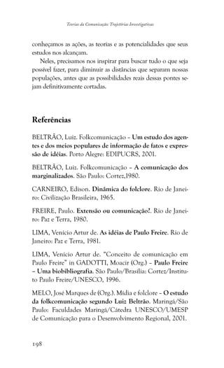 198
Teorias da Comunicação: Trajetórias Investigativas
conheçamos as ações, as teorias e as potencialidades que seus
estudos nos alcançam.
Neles, precisamos nos inspirar para buscar tudo o que seja
possível fazer, para diminuir as distâncias que separam nossas
populações, antes que as possibilidades reais dessas pontes se-
jam definitivamente cortadas.
Referências
BELTRÃO, Luiz. Folkcomunicação – Um estudo dos agen-
tes e dos meios populares de informação de fatos e expres-
são de idéias. Porto Alegre: EDIPUCRS, 2001.
BELTRÃO, Luiz. Folkcomunicação – A comunicação dos
marginalizados. São Paulo: Cortez,1980.
CARNEIRO, Edison. Dinâmica do folclore. Rio de Janei-
ro: Civilização Brasileira, 1965.
FREIRE, Paulo. Extensão ou comunicação?. Rio de Janei-
ro: Paz e Terra, 1980.
LIMA, Venício Artur de. As idéias de Paulo Freire. Rio de
Janeiro: Paz e Terra, 1981.
LIMA, Venício Artur de. “Conceito de comunicação em
Paulo Freire” in GADOTTI, Moacir (Org.) – Paulo Freire
– Uma biobibliografia. São Paulo/Brasília: Cortez/Institu-
to Paulo Freire/UNESCO, 1996.
MELO, José Marques de (Org.). Mídia e folclore – O estudo
da folkcomunicação segundo Luiz Beltrão. Maringá/São
Paulo: Faculdades Maringá/Cátedra UNESCO/UMESP
de Comunicação para o Desenvolvimento Regional, 2001.
 
