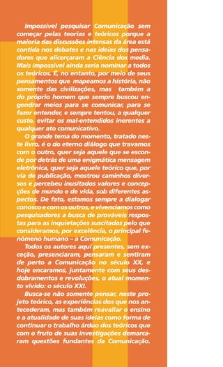 Impossível pesquisar Comunicação sem
começar pelas teorias e teóricos porque a
maioria das discussões intensas da área está
contida nos debates e nas ideias dos pensa-
dores que alicerçaram a Ciência dos media.
Mais impossível ainda seria nominar a todos
os teóricos. É, no entanto, por meio de seus
pensamentos que mapeamos a história, não
somente das civilizações, mas também a
do próprio homem que sempre buscou en-
gendrar meios para se comunicar, para se
fazer entender, e sempre tentou, a qualquer
custo, evitar os mal-entendidos inerentes a
qualquer ato comunicativo.
O grande tema do momento, tratado nes-
te livro, é o do eterno diálogo que travamos
com o outro, quer seja aquele que se escon-
de por detrás de uma enigmática mensagem
eletrônica, quer seja aquele teórico que, por
via de publicação, mostrou caminhos diver-
sos e percebeu inusitados valores e concep-
ções de mundo e de vida, sob diferentes as-
pectos. De fato, estamos sempre a dialogar
conoscoecomosoutros,evivenciamoscomo
pesquisadores a busca de prováveis respos-
tas para as inquietações suscitadas pelo que
consideramos, por excelência, o principal fe-
nômeno humano – a Comunicação.
Todos os autores aqui presentes, sem ex-
ceção, presenciaram, pensaram e sentiram
de perto a Comunicação no século XX, e
hoje encaramos, juntamente com seus des-
dobramentos e revoluções, o atual momen-
to vivido: o século XXI.
Busca-se não somente pensar, neste pro-
jeto teórico, as experiências dos que nos an-
tecederam, mas também reavaliar o ensino
e a atualidade de suas ideias como forma de
continuar o trabalho árduo dos teóricos que
com o fruto de suas investigações demarca-
ram questões fundantes da Comunicação.
 