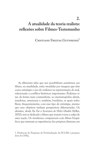 199
A atualidade da teoria realista: reflexões sobre Filmes-Testemunho
2.
A atualidade da teoria realista:
reflexões sobre Filmes-Testemunho
Cristiane Freitas Gutfreind1
As diferentes telas que nos possibilitam assistirmos aos
filmes, na atualidade, estão invadidas por imagens que têm
como estratégia o uso do realismo na representação do mal,
relacionado a conflitos históricos importantes. Podemos ci-
tar, de forma mais contundente, as cinematografias alemã,
israelense, americana e, também, brasileira, as quais traba-
lham, frequentemente, com esse tipo de estratégia, mesmo
que seus objetivos tenham perspectivas diferenciadas. Os
alemães, desde Eu Fui a Secretaria do Hitler (André Heller,
2002), tem se dedicado a filmes que trazem à tona a culpa de
uma nação. Os israelenses comparecem com filmes biográ-
ficos que retratam as experiências dos próprios diretores em
1. Professora do Programa de Pós-Graduação da PUC-RS e pesquisa-
dora do CNPq.
 