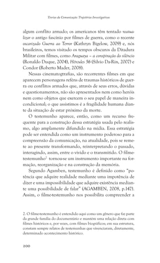 200
Teorias da Comunicação: Trajetórias Investigativas
algum conflito armado; os americanos têm tentado reatua-
lizar o antigo fascínio por filmes de guerra, como o recente
oscarizado Guerra ao Terror (Kathryn Bigelow, 2009) e, nós
brasileiros, temos visitado os tempos obscuros da Ditadura
Militar com filmes, como Araguaya – a conspiração do silêncio
(Ronaldo Duque, 2004), Hércules 56 (Silvio Da-Rin, 2007) e
Condor (Roberto Mader, 2008).
Nessas cinematogtrafias, são recorrentes filmes em que
aparecem personagens reféns de traumas históricos de guer-
ra ou conflitos armados que, através de seus erros, dúvidas
e questionamentos, não são apresentados nem como heróis
nem como objetos que exercem o seu papel de maneira in-
condicional; o que assistimos é a fragilidade humana dian-
te da situação de estar próximo da morte.
O testemunho aparece, então, como um recurso fre-
quente para a construção dessa estratégia usada pelo realis-
mo, algo amplamente difundido na mídia. Essa estratégia
pode ser entendida como um instrumento poderoso para a
compreensão da comunicação, na atualidade, pois se reme-
te ao presente transformando, reinterpretando o passado,
interagindo, assim, entre o vivido e o transmitido. O filme-
testemunho2
tornou-se um instrumento importante na for-
mação, reorganização e na construção da memória.
Segundo Agamben, testemunho é definido como “po-
tência que adquire realidade mediante uma impotência de
dizer e uma impossibilidade que adquire existência median-
te uma possibilidade de falar” (AGAMBEN, 2008, p.147).
Assim, o filme-testemunho nos possibilita compreender a
2. O filme-testemunho é entendido aqui como um gênero que faz parte
da grande família do documentário e mantém uma relação direta com
filmes históricos e, por vezes, com filmes biográficos; em sua estrutura,
constam sempre relatos de testemunhas que vivenciaram, diretamente,
determinado acontecimento histórico.
 