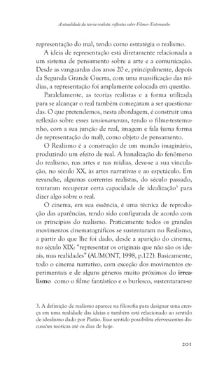 201
A atualidade da teoria realista: reflexões sobre Filmes-Testemunho
representação do mal, tendo como estratégia o realismo.
A ideia de representação está diretamente relacionada a
um sistema de pensamento sobre a arte e a comunicação.
Desde as vanguardas dos anos 20 e, principalmente, depois
da Segunda Grande Guerra, com uma massificação das mí-
dias, a representação foi amplamente colocada em questão.
Paralelamente, as teorias realistas e a forma utilizada
para se alcançar o real também começaram a ser questiona-
das. O que pretendemos, nesta abordagem, é construir uma
reflexão sobre esses tensionamentos, tendo o filme-testemu-
nho, com a sua junção de real, imagem e fala (uma forma
de representação do mal), como objeto de pensamento.
O Realismo é a construção de um mundo imaginário,
produzindo um efeito de real. A banalização do fenômeno
do realismo, nas artes e nas mídias, deve-se a sua vincula-
ção, no século XX, às artes narrativas e ao espetáculo. Em
revanche, algumas correntes realistas, do século passado,
tentaram recuperar certa capacidade de idealização3
para
dizer algo sobre o real.
O cinema, em sua essência, é uma técnica de reprodu-
ção das aparências, tendo sido configurada de acordo com
os princípios do realismo. Praticamente todos os grandes
movimentos cinematográficos se sustentaram no Realismo,
a partir do que lhe foi dado, desde a aparição do cinema,
no século XIX: “representar os originais que não são os ide-
ais, mas realidades” (AUMONT, 1998, p.122). Basicamente,
todo o cinema narrativo, com exceção dos movimentos ex-
perimentais e de alguns gêneros muito próximos do irrea-
lismo como o filme fantástico e o burlesco, sustentaram-se
3. A definição de realismo aparece na filosofia para designar uma cren-
ça em uma realidade das ideias e também está relacionado ao sentido
de idealismo dado por Platão. Esse sentido possibilita efervescentes dis-
cussões teóricas até os dias de hoje.	
 