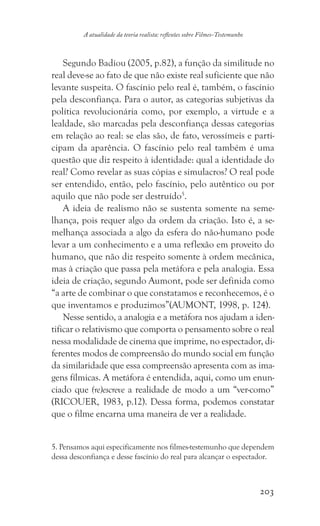 203
A atualidade da teoria realista: reflexões sobre Filmes-Testemunho
Segundo Badiou (2005, p.82), a função da similitude no
real deve-se ao fato de que não existe real suficiente que não
levante suspeita. O fascínio pelo real é, também, o fascínio
pela desconfiança. Para o autor, as categorias subjetivas da
política revolucionária como, por exemplo, a virtude e a
lealdade, são marcadas pela desconfiança dessas categorias
em relação ao real: se elas são, de fato, verossímeis e parti-
cipam da aparência. O fascínio pelo real também é uma
questão que diz respeito à identidade: qual a identidade do
real? Como revelar as suas cópias e simulacros? O real pode
ser entendido, então, pelo fascínio, pelo autêntico ou por
aquilo que não pode ser destruído5
.
A ideia de realismo não se sustenta somente na seme-
lhança, pois requer algo da ordem da criação. Isto é, a se-
melhança associada a algo da esfera do não-humano pode
levar a um conhecimento e a uma reflexão em proveito do
humano, que não diz respeito somente à ordem mecânica,
mas à criação que passa pela metáfora e pela analogia. Essa
ideia de criação, segundo Aumont, pode ser definida como
“a arte de combinar o que constatamos e reconhecemos, é o
que inventamos e produzimos”(AUMONT, 1998, p. 124).
Nesse sentido, a analogia e a metáfora nos ajudam a iden-
tificar o relativismo que comporta o pensamento sobre o real
nessa modalidade de cinema que imprime, no espectador, di-
ferentes modos de compreensão do mundo social em função
da similaridade que essa compreensão apresenta com as ima-
gens fílmicas. A metáfora é entendida, aqui, como um enun-
ciado que (re)escreve a realidade de modo a um “ver-como”
(RICOUER, 1983, p.12). Dessa forma, podemos constatar
que o filme encarna uma maneira de ver a realidade.
5. Pensamos aqui especificamente nos filmes-testemunho que dependem
dessa desconfiança e desse fascínio do real para alcançar o espectador.	
 