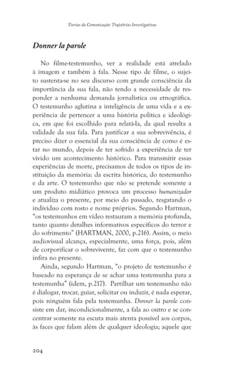 204
Teorias da Comunicação: Trajetórias Investigativas
Donner la parole
No filme-testemunho, ver a realidade está atrelado
à imagem e também à fala. Nesse tipo de filme, o sujei-
to sustenta-se no seu discurso com grande consciência da
importância da sua fala, não tendo a necessidade de res-
ponder a nenhuma demanda jornalística ou etnográfica.
O testemunho aglutina a inteligência de uma vida e a ex-
periência de pertencer a uma história política e ideológi-
ca, em que foi escolhido para relatá-la, da qual resulta a
validade da sua fala. Para justificar a sua sobrevivência, é
preciso dizer o essencial da sua consciência de como é es-
tar no mundo, depois de ter sofrido a experiência de ter
vivido um acontecimento histórico. Para transmitir essas
experiências de morte, precisamos de todos os tipos de in-
stituição da memória: da escrita histórica, do testemunho
e da arte. O testemunho que não se pretende somente a
um produto midiático provoca um processo humanizador
e atualiza o presente, por meio do passado, resgatando o
indivíduo com rosto e nome próprios. Segundo Hartman,
“os testemunhos em vídeo restauram a memória profunda,
tanto quanto detalhes informativos específicos do terror e
do sofrimento” (HARTMAN, 2000, p.216). Assim, o meio
audiovisual alcança, especialmente, uma força, pois, além
de corporificar o sobrevivente, faz com que o testemunho
infira no presente.
Ainda, segundo Hartman, “o projeto de testemunho é
baseado na esperança de se achar uma testemunha para a
testemunha” (idem, p.217). Partilhar um testemunho não
é dialogar, trocar, guiar, solicitar ou induzir, é nada esperar,
pois ninguém fala pela testemunha. Donner la parole con-
siste em dar, incondicionalmente, a fala ao outro e se con-
centrar somente na escuta mais atenta possível aos corpos,
às faces que falam além de qualquer ideologia; aquele que
 