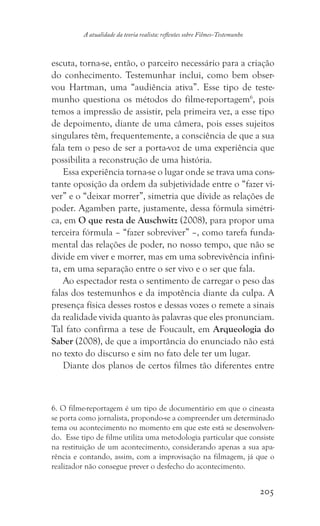 205
A atualidade da teoria realista: reflexões sobre Filmes-Testemunho
escuta, torna-se, então, o parceiro necessário para a criação
do conhecimento. Testemunhar inclui, como bem obser-
vou Hartman, uma “audiência ativa”. Esse tipo de teste-
munho questiona os métodos do filme-reportagem6
, pois
temos a impressão de assistir, pela primeira vez, a esse tipo
de depoimento, diante de uma câmera, pois esses sujeitos
singulares têm, frequentemente, a consciência de que a sua
fala tem o peso de ser a porta-voz de uma experiência que
possibilita a reconstrução de uma história.
Essa experiência torna-se o lugar onde se trava uma cons-
tante oposição da ordem da subjetividade entre o “fazer vi-
ver” e o “deixar morrer”, simetria que divide as relações de
poder. Agamben parte, justamente, dessa fórmula simétri-
ca, em O que resta de Auschwitz (2008), para propor uma
terceira fórmula – “fazer sobreviver” –, como tarefa funda-
mental das relações de poder, no nosso tempo, que não se
divide em viver e morrer, mas em uma sobrevivência infini-
ta, em uma separação entre o ser vivo e o ser que fala.
Ao espectador resta o sentimento de carregar o peso das
falas dos testemunhos e da impotência diante da culpa. A
presença física desses rostos e dessas vozes o remete a sinais
da realidade vivida quanto às palavras que eles pronunciam.
Tal fato confirma a tese de Foucault, em Arqueologia do
Saber (2008), de que a importância do enunciado não está
no texto do discurso e sim no fato dele ter um lugar.
Diante dos planos de certos filmes tão diferentes entre
6. O filme-reportagem é um tipo de documentário em que o cineasta
se porta como jornalista, propondo-se a compreender um determinado
tema ou acontecimento no momento em que este está se desenvolven-
do. Esse tipo de filme utiliza uma metodologia particular que consiste
na restituição de um acontecimento, considerando apenas a sua apa-
rência e contando, assim, com a improvisação na filmagem, já que o
realizador não consegue prever o desfecho do acontecimento.
 