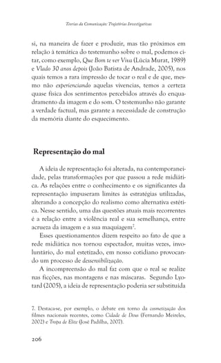 206
Teorias da Comunicação: Trajetórias Investigativas
si, na maneira de fazer e produzir, mas tão próximos em
relação à temática do testemunho sobre o mal, podemos ci-
tar, como exemplo, Que Bom te ver Viva (Lúcia Murat, 1989)
e Vlado 30 anos depois (João Batista de Andrade, 2005), nos
quais temos a rara impressão de tocar o real e de que, mes-
mo não experienciando aquelas vivencias, temos a certeza
quase física dos sentimentos percebidos através do enqua-
dramento da imagem e do som. O testemunho não garante
a verdade factual, mas garante a necessidade de construção
da memória diante do esquecimento.
Representação do mal
A ideia de representação foi alterada, na contemporanei-
dade, pelas transformações por que passou a rede midiáti-
ca. As relações entre o conhecimento e os significantes da
representação impuseram limites às estratégias utilizadas,
alterando a concepção do realismo como alternativa estéti-
ca. Nesse sentido, uma das questões atuais mais recorrentes
é a relação entre a violência real e sua semelhança, entre
acrueza da imagem e a sua maquiagem7
.
Esses questionamentos dizem respeito ao fato de que a
rede midiática nos tornou espectador, muitas vezes, invo-
luntário, do mal estetizado, em nosso cotidiano provocan-
do um processo de dessensibilização.
A incompreensão do mal faz com que o real se realize
nas ficções, nas montagens e nas máscaras. Segundo Lyo-
tard (2005), a ideia de representação poderia ser substituída
7. Destaca-se, por exemplo, o debate em torno da cosmetização dos
filmes nacionais recentes, como Cidade de Deus (Fernando Meireles,
2002) e Tropa de Elite (José Padilha, 2007).
 