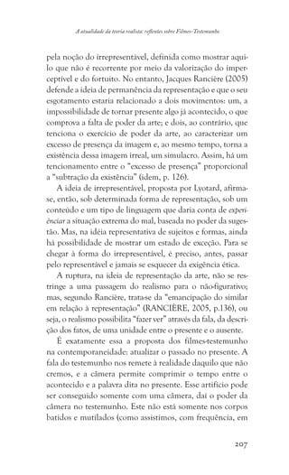 207
A atualidade da teoria realista: reflexões sobre Filmes-Testemunho
pela noção do irrepresentável, definida como mostrar aqui-
lo que não é recorrente por meio da valorização do imper-
ceptível e do fortuito. No entanto, Jacques Rancière (2005)
defende a ideia de permanência da representação e que o seu
esgotamento estaria relacionado a dois movimentos: um, a
impossibilidade de tornar presente algo já acontecido, o que
comprova a falta de poder da arte; e dois, ao contrário, que
tenciona o exercício de poder da arte, ao caracterizar um
excesso de presença da imagem e, ao mesmo tempo, torna a
existência dessa imagem irreal, um simulacro. Assim, há um
tencionamento entre o “excesso de presença” proporcional
a “subtração da existência” (idem, p. 126).
A ideia de irrepresentável, proposta por Lyotard, afirma-
se, então, sob determinada forma de representação, sob um
conteúdo e um tipo de linguagem que daria conta de experi-
ênciar a situação extrema do mal, baseada no poder da suges-
tão. Mas, na idéia representativa de sujeitos e formas, ainda
há possibilidade de mostrar um estado de exceção. Para se
chegar à forma do irrepresentável, é preciso, antes, passar
pelo representável e jamais se esquecer da exigência ética.
A ruptura, na ideia de representação da arte, não se res-
tringe a uma passagem do realismo para o não-figurativo;
mas, segundo Rancière, trata-se da “emancipação do similar
em relação à representação” (RANCIÈRE, 2005, p.136), ou
seja, o realismo possibilita “fazer ver” através da fala, da descri-
ção dos fatos, de uma unidade entre o presente e o ausente.
É exatamente essa a proposta dos filmes-testemunho
na contemporaneidade: atualizar o passado no presente. A
fala do testemunho nos remete à realidade daquilo que não
cremos, e a câmera permite comprimir o tempo entre o
acontecido e a palavra dita no presente. Esse artifício pode
ser conseguido somente com uma câmera, daí o poder da
câmera no testemunho. Este não está somente nos corpos
batidos e mutilados (como assistimos, com frequência, em
 