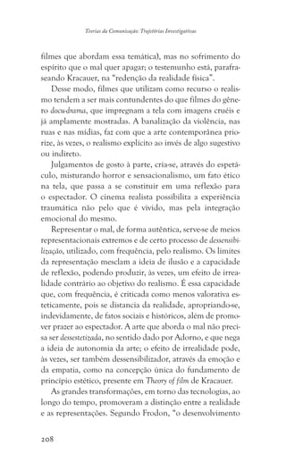 208
Teorias da Comunicação: Trajetórias Investigativas
filmes que abordam essa temática), mas no sofrimento do
espírito que o mal quer apagar; o testemunho está, parafra-
seando Kracauer, na “redenção da realidade física”.
Desse modo, filmes que utilizam como recurso o realis-
mo tendem a ser mais contundentes do que filmes do gêne-
ro docu-drama, que impregnam a tela com imagens cruéis e
já amplamente mostradas. A banalização da violência, nas
ruas e nas mídias, faz com que a arte contemporânea prio-
rize, às vezes, o realismo explícito ao invés de algo sugestivo
ou indireto.
Julgamentos de gosto à parte, cria-se, através do espetá-
culo, misturando horror e sensacionalismo, um fato ético
na tela, que passa a se constituir em uma reflexão para
o espectador. O cinema realista possibilita a experiência
traumática não pelo que é vivido, mas pela integração
emocional do mesmo.
Representar o mal, de forma autêntica, serve-se de meios
representacionais extremos e de certo processo de dessensibi-
lização, utilizado, com frequência, pelo realismo. Os limites
da representação mesclam a ideia de ilusão e a capacidade
de reflexão, podendo produzir, às vezes, um efeito de irrea-
lidade contrário ao objetivo do realismo. É essa capacidade
que, com frequência, é criticada como menos valorativa es-
teticamente, pois se distancia da realidade, apropriando-se,
indevidamente, de fatos sociais e históricos, além de promo-
ver prazer ao espectador. A arte que aborda o mal não preci-
sa ser dessestetizada, no sentido dado por Adorno, e que nega
a ideia de autonomia da arte; o efeito de irrealidade pode,
às vezes, ser também dessensibilizador, através da emoção e
da empatia, como na concepção única do fundamento de
princípio estético, presente em Theory of film de Kracauer.
As grandes transformações, em torno das tecnologias, ao
longo do tempo, promoveram a distinção entre a realidade
e as representações. Segundo Frodon, “o desenvolvimento
 