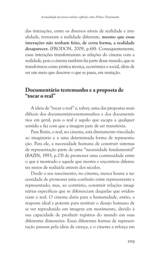 209
A atualidade da teoria realista: reflexões sobre Filmes-Testemunho
das interações, entre os diversos níveis de realidade e irre-
alidade, tornaram a realidade diferente, mesmo que essas
interações não tenham feito, de certa forma, a realidade
desaparecer. (FRODON, 2009, p.68). Consequentemente,
essas interações transformaram as relações do cinema com a
realidade, pois o cinema também faz parte desse mundo, que se
transformou como prática técnica, econômica e social, além de
ser um meio que descreve o que se passa, em mutação.
Documentário testemunho e a proposta de
“tocar o real”
A ideia de “tocar o real” é, talvez, uma das propostas mais
difíceis dos documentários-testemunhos e dos documentá-
rios em geral, pois o real é aquilo que escapa a qualquer
sentido e faz com que a imagem pare de ser transitória.
Para Bazin, o real, no cinema, está diretamente vinculado
ao imaginário e a uma determinada forma de representa-
ção. Para ele, a necessidade humana de construir sistemas
de representação parte de uma “necessidade fundamental”
(BAZIN, 1993, p.25) de promover uma continuidade entre
o que é mostrado e aquele que mostra e encontrou diferen-
tes meios de realizá-la através dos séculos.
Desde o seu nascimento, no cinema, nunca houve a ne-
cessidade de promover uma confusão entre representante e
representado; mas, ao contrário, construir relações imagi-
nárias específicas que se diferenciam daquelas que eviden-
ciam o real. O cinema daria para a humanidade, então, a
resposta ideal e potente para restituir o desejo humano de
se ver reproduzido em imagens em movimento, devido à
sua capacidade de produzir registros do mundo em suas
diferentes dimensões. Essas diferentes formas de represen-
tação passam pela ideia de crença, e o cinema a reforça em
 