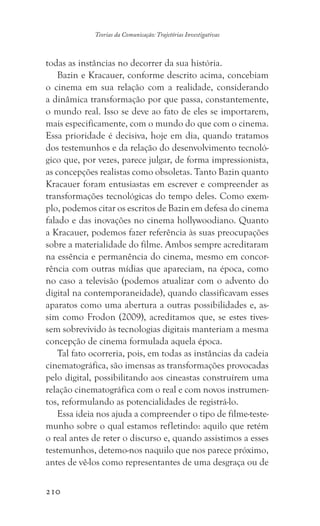 210
Teorias da Comunicação: Trajetórias Investigativas
todas as instâncias no decorrer da sua história.
Bazin e Kracauer, conforme descrito acima, concebiam
o cinema em sua relação com a realidade, considerando
a dinâmica transformação por que passa, constantemente,
o mundo real. Isso se deve ao fato de eles se importarem,
mais especificamente, com o mundo do que com o cinema.
Essa prioridade é decisiva, hoje em dia, quando tratamos
dos testemunhos e da relação do desenvolvimento tecnoló-
gico que, por vezes, parece julgar, de forma impressionista,
as concepções realistas como obsoletas. Tanto Bazin quanto
Kracauer foram entusiastas em escrever e compreender as
transformações tecnológicas do tempo deles. Como exem-
plo, podemos citar os escritos de Bazin em defesa do cinema
falado e das inovações no cinema hollywoodiano. Quanto
a Kracauer, podemos fazer referência às suas preocupações
sobre a materialidade do filme. Ambos sempre acreditaram
na essência e permanência do cinema, mesmo em concor-
rência com outras mídias que apareciam, na época, como
no caso a televisão (podemos atualizar com o advento do
digital na contemporaneidade), quando classificavam esses
aparatos como uma abertura a outras possibilidades e, as-
sim como Frodon (2009), acreditamos que, se estes tives-
sem sobrevivido às tecnologias digitais manteriam a mesma
concepção de cinema formulada aquela época.
Tal fato ocorreria, pois, em todas as instâncias da cadeia
cinematográfica, são imensas as transformações provocadas
pelo digital, possibilitando aos cineastas construírem uma
relação cinematográfica com o real e com novos instrumen-
tos, reformulando as potencialidades de registrá-lo.
Essa ideia nos ajuda a compreender o tipo de filme-teste-
munho sobre o qual estamos refletindo: aquilo que retém
o real antes de reter o discurso e, quando assistimos a esses
testemunhos, detemo-nos naquilo que nos parece próximo,
antes de vê-los como representantes de uma desgraça ou de
 