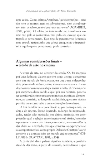 211
A atualidade da teoria realista: reflexões sobre Filmes-Testemunho
uma causa. Como afirma Agamben, “as testemunhas – não
são nem os mortos, nem os sobreviventes, nem os submer-
sos, nem os salvos, mas o que resta entre eles” (AGAMBEN,
2008, p.162). O relato do testemunho se transforma em
arte não pelo o acontecido, mas pelo seu excesso que ex-
trapola o pensamento. Esse tipo de pensamento demanda
uma arte do testemunho que coloca em questão o impensá-
vel e aquilo que o pensamento pode controlar.
Algumas considerações finais –
o estado da arte no cinema
A teoria da arte, no decorrer do século XX, foi marcada
por uma definição da arte que tem como destino o encontro
com um mundo de forma opaca, em que o real é desconhe-
cido pelo viés da razão e, assim, somente a arte tem a chance
de encontrar o mundo real que recusa a razão. O cinema, arte
por excelência desse século e que, por sua natureza, poderia
ser considerado como uma arte mimética, mecânica, demons-
trou, ao contrário, ao longo da sua história, que a sua técnica
permite uma construção e uma reinvenção do realismo.
O fim da ideia de representação e, por consequência, da
obra e do cinema, foi tão discutido, ao longo das últimas dé-
cadas, tendo sido motivado, em última instância, em com-
preender qual a relação entre cinema e real. Assim, hoje não
esperamos da arte e do cinema, em especial, a transcendência
das ideias ou a verdade, mas que conserve as experiências e
os comportamentos, como propôs Deleuze e Guattari: “a arte
conserva e é a única coisa ao mundo que se conserva” (DE-
LEUZE  GUATTARI, 1991, p.154).
A partir daí, dar a palavra significa, também, a possibili-
dade de dar visão, a partir do ausente, desvendando o que
 