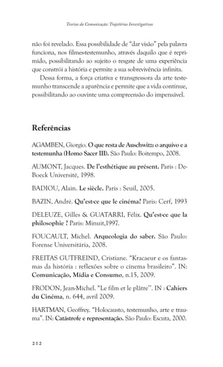 212
Teorias da Comunicação: Trajetórias Investigativas
não foi revelado. Essa possibilidade de “dar visão” pela palavra
funciona, nos filmes-testemunho, através daquilo que é repri-
mido, possibilitando ao sujeito o resgate de uma experiência
que constrói a história e permite a sua sobrevivência infinita.
Dessa forma, a força criativa e transgressora da arte teste-
munho transcende a aparência e permite que a vida continue,
possibilitando ao ouvinte uma compreensão do impensável.
Referências
AGAMBEN, Giorgio. O que resta de Auschwitz: o arquivo e a
testemunha (Homo Sacer III). São Paulo: Boitempo, 2008.
AUMONT, Jacques. De l’esthétique au présent. Paris : De-
Boeck Université, 1998.
BADIOU, Alain. Le siècle. Paris : Seuil, 2005.
BAZIN, André. Qu’est-ce que le cinéma? Paris: Cerf, 1993
DELEUZE, Gilles  GUATARRI, Félix. Qu’est-ce que la
philosophie ? Paris: Minuit,1997.
FOUCAULT, Michel. Arqueologia do saber. São Paulo:
Forense Universitária, 2008.
FREITAS GUTFREIND, Cristiane. “Kracaeur e os fantas-
mas da história : reflexões sobre o cinema brasileiro”. IN:
Comunicação, Mídia e Consumo, n.15, 2009.
FRODON, Jean-Michel. “Le film et le plâtre’’. IN : Cahiers
du Cinéma, n. 644, avril 2009.
HARTMAN, Geoffrey. “Holocausto, testemunho, arte e trau-
ma”. IN: Catástrofe e representação. São Paulo: Escuta, 2000.
 