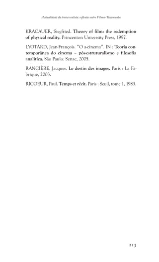 213
A atualidade da teoria realista: reflexões sobre Filmes-Testemunho
KRACAUER, Siegfried. Theory of film: the redemption
of physical reality. Princenton University Press, 1997.
LYOTARD, Jean-François. ‘’O a-cinema’’. IN : Teoria con-
temporânea do cinema – pós-estruturalismo e filosofia
analítica. São Paulo: Senac, 2005.
RANCIÈRE, Jacques. Le destin des images. Paris : La Fa-
brique, 2003.
RICOEUR, Paul. Temps et récit. Paris : Seuil, tome 1, 1983.
 