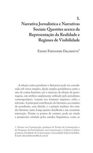 215
Narrativa Jornalística e Narrativas Sociais: Questões acerca da
Representação da Realidade e Regimes de Visibilidade
3.
Narrativa Jornalística e Narrativas
Sociais: Questões acerca da
Representação da Realidade e
Regimes de Visibilidade
Edson Fernando Dalmonte1
A relação entre jornalismo e literatura pode ser conside-
rada sob vários ângulos, desde simples paralelismos entre a
arte de contar histórias, até o exercício de eleição de perso-
nagens, um artifício amplamente utilizado pelo jornalismo
contemporâneo, comum nos formatos impresso, rádio e
televisão. A principal contribuição da literatura aos estudos
de jornalismo, sem dúvida, é a própria tradição dos estu-
dos literária, tanto longa quanto detalhada e em constante
renovação. Dentre os pontos de contato, pode ser citada
a perspectiva sinalada pelos estudos linguísticos, como as
1. Doutor em Comunicação, professor de Teorias da Comunicação e
do Programa de Pós-Graduação em Comunicação e Cultura Contem-
porâneas, Faculdade de Comunicação, Universidade Federal da Bahia.
E-mail: edsondalmonte@uol.com.br
 