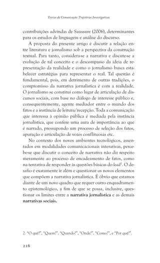 216
Teorias da Comunicação: Trajetórias Investigativas
contribuições advindas de Saussure (2006), determinantes
para os estudos de linguagem e análise do discurso.
A proposta do presente artigo é discutir a relação en-
tre literatura e jornalismo sob a perspectiva da construção
textual. Para tanto, considera-se a narrativa e discute-se a
evolução de tal conceito e o descompasso da ideia de re-
presentação da realidade e como o jornalismo busca esta-
belecer estratégias para representar o real. Tal questão é
fundamental, pois, em detrimento de outras tradições, o
compromisso da narrativa jornalística é com a realidade.
O jornalismo se constitui como lugar de articulação de dis-
cursos sociais, com base no diálogo de interesse público e,
consequentemente, agente mediador entre o mundo dos
fatos e a instância de leitura/recepção. Toda a comunicação
que interessa à opinião pública é mediada pela instância
jornalística, que confere uma aura de importância ao que
é narrado, pressupondo um processo de seleção dos fatos,
apuração e articulação de vozes conflituosas etc.
No contexto dos novos ambientes tecnológicos, assen-
tados em modalidades comunicacionais interativas, perce-
be-se que discutir o conceito de narrativa não diz respeito
meramente ao processo de encadeamento de fatos, como
na tentativa de responder às questões básicas do lead2
. O de-
safio é exatamente ir além e questionar os novos elementos
que compõem a narrativa jornalística. É óbvio que estamos
diante de um novo quadro que requer outro enquadramen-
to epistemológico, a fim de que se possa, inclusive, ques-
tionar os limites entre a narrativa jornalística e as demais
narrativas sociais.
2. “O quê?”, “Quem?”, “Quando?”, “Onde?”, “Como?”, e “Por quê?”.
 