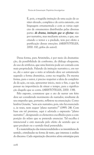 218
Teorias da Comunicação: Trajetórias Investigativas
É, pois, a tragédia imitação de uma acção de ca-
ráter elevado, completa e de certa extensão, em
linguagem ornamentada e com as várias espé-
cies de ornamentos distribuídas pelas diversas
partes do drama, imitação que se efectua não
por narrativa, mas mediante actores, e que, sus-
citando o terror e a piedade, tem por efeito a
purificação dessas emoções. (ARISTÓTELES,
2000: 110, grifos do autor).
Dessa forma, para Aristóteles, é por meio da dramatiza-
ção, da possibilidade de confronto, do diálogo eloquente,
do uso de artifícios, que uma história pode ser contada com
mais propriedade. Falando da imitação narrativa e, em ver-
so, diz o autor que o mito aí relatado deve ser estruturado
segundo a forma dramática, como na tragédia. Da mesma
forma, para o autor, é preciso respeitar a ideia de completu-
de da ação, ou seja, apresentar início, meio e fim, o que faz
pensar na importância de situar o tempo, para a significa-
ção daquilo que se conta. (ARISTÓTELES, 2000: 138).
Pelo exposto, constata-se que o ato de narrar um feito
deve ser considerado movimento do narrador, resultante de
seu empenho que, portanto, reflete-se na enunciação. Como
lembra Genette, “sem acto narrativo, pois, não há enunciado
e, às vezes, nem sequer ‘plano narrativo’” (1995: 24). Com
base em tal premissa, aqui é adotada a expressão “plano
narrativo”, designando os elementos escolhidos para a com-
posição do relato que se pretende enunciar. Tal escolha é
intencional e está marcada pelo efeito de sentido que se
quer produzir ou o sentido final pretendido.
É a materialização das intencionalidades e as investiduras de
sentido, cristalizadas na forma de texto, que interessa à análise
do discurso. Cada organização discursiva adota estratégias para
 