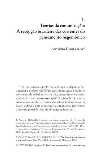 21
Teorias da comunicação:
A recepção brasileira das correntes do pensamento hegemônico
1.
Teorias da comunicação:
A recepção brasileira das correntes do
pensamento hegemônico
Antonio Hohlfeldt1
Um dos principais problemas com que se depara o pes-
quisador e professor de Teoria da Comunicação é definir o
seu campo de trabalho. Isso se deve especialmente à pluris-
significação do termo comunicação2
. Stephen W. Littlejohn,
em obra conhecida, tenta uma consolidação desse conceito
básico e chega a uma síntese que, assim mesmo, refere onze
diferentes possibilidades de abordagem do termo3
.
1. Antonio Hohlfeldt é doutor em Letras, professor de ‘Teorias da
comunicação’ e de ‘Comunicação e opinião pública’ no Programa de
Pós-Graduação em Comunicação Social da Famecos-PUCRS. Den-
tre suas obras, destaca-se Teorias da Comunicação, Petrópolis: Vozes,
2001: hohlfeld@pucrs.br [6ª edição, 2006].
2. DANCE, Frank E. X. et LARSON, Carl E. The functions of human
communication, New York: Holt, Rinehart & Winston, 1976.
3. LITTLEJOHN, Stephen W. Fundamentos teóricos da comunicação
 
