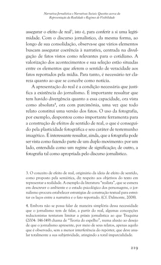 219
Narrativa Jornalística e Narrativas Sociais: Questões acerca da
Representação da Realidade e Regimes de Visibilidade
assegurar o efeito de real3
, isto é, para conferir a si uma legiti-
midade. Com o discurso jornalístico, da mesma forma, ao
longo de sua consolidação, observa-se que vários elementos
buscam assegurar coerência à narrativa, centrada na divul-
gação de fatos vistos como relevantes para o cotidiano. A
valorização dos acontecimentos e sua seleção estão situadas
entre os elementos que aferem o sentido de veracidade aos
fatos reportados pela mídia. Para tanto, é necessário ter cla-
reza quanto ao que se concebe como notícia.
A apresentação do real é a condição necessária que justi-
fica a existência do jornalismo. É importante ressaltar que
tem havido divergência quanto a essa capacidade, ora vista
como absoluta4
, ora com parcimônia, uma vez que todo
relato constitui uma versão dos fatos. O uso da fotografia,
por exemplo, despontou como importante ferramenta para
a construção de efeitos de sentido de real, o que é consegui-
do pela plasticidade fotográfica e seu caráter de testemunho
imagético. É interessante ressaltar, ainda, que a fotografia pode
ser vista como fazendo parte de um duplo movimento: por um
lado, entendida como um regime de significação; de outro, a
fotografia tal como apropriada pelo discurso jornalístico.
3. O conceito de efeito de real, originário da ideia de efeito de sentido,
como proposto pela semiótica, diz respeito aos objetivos do texto em
representar a realidade. A exemplo da literatura “realista”, que se esmera
em descrever o ambiente e o estado psicológico dos personagens, o jor-
nalismo procura estabelecer estratégias de construção textual para estrei-
tar os laços entre a narrativa e o fato reportado. (Cf. Dalmonte, 2008).
4. Embora não se possa falar de maneira simplória dessa necessidade
que o jornalismo tem de falar, a partir do real, algumas concepções
reducionistas tentaram limitar a práxis jornalística ao que Traquina
(2004: 146-149) chama de “Teoria do espelho”, numa alusão ao desejo
de que o jornalismo apresente, por meio de seus relatos, apenas aquilo
que é observado, sem a menor interferência do repórter, que deve anu-
lar totalmente a sua subjetividade, atingindo a total imparcialidade.
 