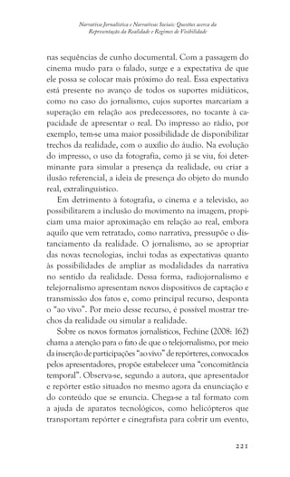 221
Narrativa Jornalística e Narrativas Sociais: Questões acerca da
Representação da Realidade e Regimes de Visibilidade
nas sequências de cunho documental. Com a passagem do
cinema mudo para o falado, surge e a expectativa de que
ele possa se colocar mais próximo do real. Essa expectativa
está presente no avanço de todos os suportes midiáticos,
como no caso do jornalismo, cujos suportes marcariam a
superação em relação aos predecessores, no tocante à ca-
pacidade de apresentar o real. Do impresso ao rádio, por
exemplo, tem-se uma maior possibilidade de disponibilizar
trechos da realidade, com o auxílio do áudio. Na evolução
do impresso, o uso da fotografia, como já se viu, foi deter-
minante para simular a presença da realidade, ou criar a
ilusão referencial, a ideia de presença do objeto do mundo
real, extralinguístico.
Em detrimento à fotografia, o cinema e a televisão, ao
possibilitarem a inclusão do movimento na imagem, propi-
ciam uma maior aproximação em relação ao real, embora
aquilo que vem retratado, como narrativa, pressupõe o dis-
tanciamento da realidade. O jornalismo, ao se apropriar
das novas tecnologias, inclui todas as expectativas quanto
às possibilidades de ampliar as modalidades da narrativa
no sentido da realidade. Dessa forma, radiojornalismo e
telejornalismo apresentam novos dispositivos de captação e
transmissão dos fatos e, como principal recurso, desponta
o “ao vivo”. Por meio desse recurso, é possível mostrar tre-
chos da realidade ou simular a realidade.
Sobre os novos formatos jornalísticos, Fechine (2008: 162)
chama a atenção para o fato de que o telejornalismo, por meio
dainserçãodeparticipações“aovivo”derepórteres,convocados
pelos apresentadores, propõe estabelecer uma “concomitância
temporal”. Observa-se, segundo a autora, que apresentador
e repórter estão situados no mesmo agora da enunciação e
do conteúdo que se enuncia. Chega-se a tal formato com
a ajuda de aparatos tecnológicos, como helicópteros que
transportam repórter e cinegrafista para cobrir um evento,
 