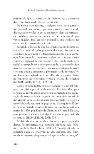 222
Teorias da Comunicação: Trajetórias Investigativas
permitindo que, a partir de um mesmo lugar, captem-se
diferentes ângulos do objeto em questão.
De forma mais recente, o webjornalismo, ou o jornalis-
mo praticado na Internet, por usar recursos como bases de
dados, áudio e vídeo, num só ambiente, além da participa-
ção do leitor, permite que um mesmo fato seja narrado por
vários ângulos. Isso, em tese, possibilita uma evolução na
estruturação da narrativa midiática.
Seguindo a lógica de que há semelhança no tocante ao
conteúdo noticiado pelos grupos midiáticos, afirma-se a ne-
cessidade de se buscar a diferenciação quanto a esse conte-
údo. Mas, antes de o veículo estabelecer marcas para distin-
guir o seu material de outros, com o objetivo de estabelecer
e fidelizar seu público, um longo caminho é percorrido. São
necessárias algumas rupturas, bem como a criação de artifí-
cios para atrair e assegurar a permanência do receptor/lei-
tor. Como exemplo de ruptura, além da paginação diária,
no conjunto das estratégias, temos a criação do folhetim
(MOUILLAUD; TÉTU, 1989: 58).
Como se pode notar, para se estabelecer, o jornal rom-
peu com vários preceitos da tradição literária. Mas, para
o estabelecimento dessa autonomia, sobretudo pela instau-
ração de temporalidade própria, foi necessário constituir
um vínculo com seu leitor, para provocar nele o desejo e a
necessidade de retornar às páginas no dia seguinte. É des-
se mesmo período a intensificação do uso do folhetim, a
partir de 1836, por Émile de Girardin e Armand Dutacq,
para promover a venda antecipada do jornal, por meio da
assinatura. (HOHLFELDT, 2001: 90-91).
A ideia da descontinuidade do jornal, pela paginação
diária, foi amenizada pela narrativa proposta pelo folhe-
tim. Para Mouillaud e Tétu (1989: 58), “a originalidade do
folhetim é que ele encontra, no dia seguinte, uma conti-
nuidade, ao passo de que o jornal apenas sabe recomeçar”.
 