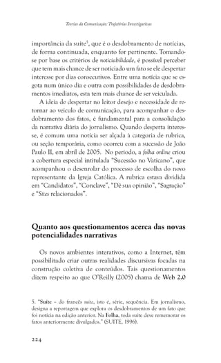 224
Teorias da Comunicação: Trajetórias Investigativas
importância da suíte5
, que é o desdobramento de notícias,
de forma continuada, enquanto for pertinente. Tomando-
se por base os critérios de noticiabilidade, é possível perceber
que tem mais chance de ser noticiado um fato se ele despertar
interesse por dias consecutivos. Entre uma notícia que se es-
gota num único dia e outra com possibilidades de desdobra-
mentos imediatos, esta tem mais chance de ser veiculada.
A ideia de despertar no leitor desejo e necessidade de re-
tornar ao veículo de comunicação, para acompanhar o des-
dobramento dos fatos, é fundamental para a consolidação
da narrativa diária do jornalismo. Quando desperta interes-
se, é comum uma notícia ser alçada à categoria de rubrica,
ou seção temporária, como ocorreu com a sucessão de João
Paulo II, em abril de 2005. No período, a folha online criou
a cobertura especial intitulada “Sucessão no Vaticano”, que
acompanhou o desenrolar do processo de escolha do novo
representante da Igreja Católica. A rubrica estava dividida
em “Candidatos”, “Conclave”, “Dê sua opinião”, “Sagração”
e “Sites relacionados”.
Quanto aos questionamentos acerca das novas
potencialidades narrativas
Os novos ambientes interativos, como a Internet, têm
possibilitado criar outras realidades discursivas focadas na
construção coletiva de conteúdos. Tais questionamentos
dizem respeito ao que O’Reilly (2005) chama de Web 2.0
5. “Suíte – do francês suite, isto é, série, sequência. Em jornalismo,
designa a reportagem que explora os desdobramentos de um fato que
foi notícia na edição anterior. Na Folha, toda suíte deve rememorar os
fatos anteriormente divulgados.” (SUITE, 1996).
 