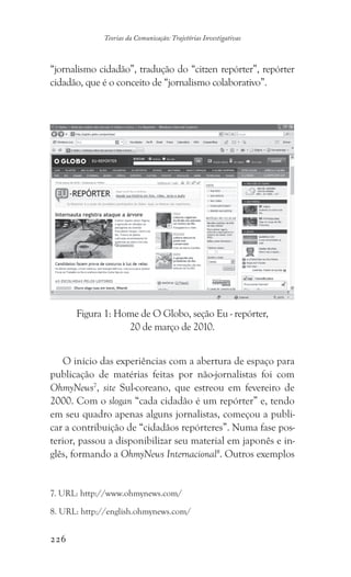 226
Teorias da Comunicação: Trajetórias Investigativas
“jornalismo cidadão”, tradução do “citzen repórter”, repórter
cidadão, que é o conceito de “jornalismo colaborativo”.
O início das experiências com a abertura de espaço para
publicação de matérias feitas por não-jornalistas foi com
OhmyNews7
, site Sul-coreano, que estreou em fevereiro de
2000. Com o slogan “cada cidadão é um repórter” e, tendo
em seu quadro apenas alguns jornalistas, começou a publi-
car a contribuição de “cidadãos repórteres”. Numa fase pos-
terior, passou a disponibilizar seu material em japonês e in-
glês, formando a OhmyNews Internacional8
. Outros exemplos
7. URL: http://www.ohmynews.com/
8. URL: http://english.ohmynews.com/
Figura 1: Home de O Globo, seção Eu - repórter,
20 de março de 2010.
 