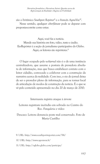 227
Narrativa Jornalística e Narrativas Sociais: Questões acerca da
Representação da Realidade e Regimes de Visibilidade
são o britânico Southport Repórter9
e o francês AgoraVox10
.
Nesse sentido, qualquer ciber-flâneur pode se deparar com
propostas-convite como estas:
Aqui, você faz a notícia.
Mande sua história em foto, vídeo, texto e áudio.
Eu-Repórter é a seção de jornalismo participativo do Globo.
Aqui, os leitores são repórteres.11
O lugar ocupado pelo webjornal não é o de uma instância
centralizadora, que assume a postura de provedora absolu-
ta de informação, mas que busca estabelecer contato com o
leitor cidadão, convocado a colaborar com a construção da
narrativa acerca da realidade. Com isso, o site do jornal deixa
de ser o provedor pleno de informação, para se tornar local
de articulação de modos de construção da notícia. É o que se
vê pelo conteúdo apresentado no dia 20 de março de 2010:
Internauta registra ataque à árvore
Leitores registram incêndio em sobrado no Centro do
Rio. Fotogaleria e vídeo
Descaso: Leitora denuncia poste mal conservado. Foto de
Maria Castilho
9. URL: http://www.southportreporter.com/316/
10. URL: http://www.agoravox.fr/
11. URL: http://oglobo.globo.com/participe/
 