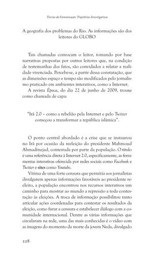 228
Teorias da Comunicação: Trajetórias Investigativas
A geografia dos problemas do Rio. As informações são dos
leitores do GLOBO
Tais chamadas convocam o leitor, tomando por base
narrativas propostas por outros leitores que, na condição
de testemunhas dos fatos, são convidados a relatar a reali-
dade vivenciada. Percebe-se, a partir dessa constatação, que
as dimensões espaço e tempo são modificados pelo jornalis-
mo praticado em ambientes interativos, como a Internet.
A revista Época, do dia 22 de junho de 2009, trouxe
como chamada de capa:
“Irã 2.0 – como a rebelião pela Internet e pelo Twitter
começou a transformar a república islâmica”.
O ponto central abordado é a crise que se instaurou
no Irã por ocasião da reeleição do presidente Mahmoud
Ahmadinejad, contestada por parte da população. O título
é uma referência direta à Internet 2.0, especificamente, as ferra-
mentas interativas oferecida por redes sociais como Facebook e
Twitter e sites como Youtube.
Vítima de uma forte censura que permitia aos jornalistas
divulgarem apenas informações favoráveis ao presidente re-
eleito, a população encontrou nos recursos interativos um
caminho para mostrar ao mundo a repressão a toda contes-
tação às eleições. A troca de informação possibilitou tanto
articular ações coordenadas para contestar os resultados da
eleição, como furar a censura e estabelecer diálogo com a co-
munidade internacional. Dentre as várias informações que
circularam na rede, uma das mais conhecidas é o vídeo com
as imagens do momento da morte da jovem Neda, divulgado
 