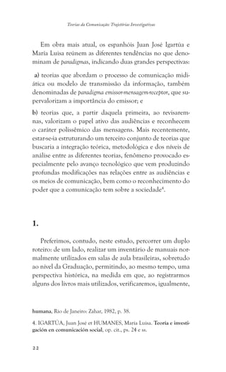 22
Teorias da Comunicação: Trajetórias Investigativas
Em obra mais atual, os espanhóis Juan José Igartúa e
María Luisa reúnem as diferentes tendências no que deno-
minam de paradigmas, indicando duas grandes perspectivas:
a) teorias que abordam o processo de comunicação midi-
ática ou modelo de transmissão da informação, também
denominadas de paradigma emissor-mensagem-receptor, que su-
pervalorizam a importância do emissor; e
b) teorias que, a partir daquela primeira, ao revisarem-
nas, valorizam o papel ativo das audiências e reconhecem
o caráter polissêmico das mensagens. Mais recentemente,
estar-se-ia estruturando um terceiro conjunto de teorias que
buscaria a integração teórica, metodológica e dos níveis de
análise entre as diferentes teorias, fenômeno provocado es-
pecialmente pelo avanço tecnológico que vem produzindo
profundas modificações nas relações entre as audiências e
os meios de comunicação, bem como o reconhecimento do
poder que a comunicação tem sobre a sociedade4
.
1.
Preferimos, contudo, neste estudo, percorrer um duplo
roteiro: de um lado, realizar um inventário de manuais nor-
malmente utilizados em salas de aula brasileiras, sobretudo
ao nível da Graduação, permitindo, ao mesmo tempo, uma
perspectiva histórica, na medida em que, ao registrarmos
alguns dos livros mais utilizados, verificaremos, igualmente,
humana, Rio de Janeiro: Zahar, 1982, p. 38.
4. IGARTÚA, Juan José et HUMANES, María Luisa. Teoría e investi-
gación en comunicación social, op. cit., ps. 24 e ss.	
 