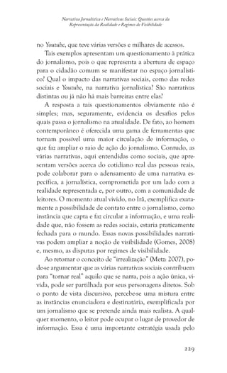 229
Narrativa Jornalística e Narrativas Sociais: Questões acerca da
Representação da Realidade e Regimes de Visibilidade
no Youtube, que teve várias versões e milhares de acessos.
Tais exemplos apresentam um questionamento à prática
do jornalismo, pois o que representa a abertura de espaço
para o cidadão comum se manifestar no espaço jornalísti-
co? Qual o impacto das narrativas sociais, como das redes
sociais e Youtube, na narrativa jornalística? São narrativas
distintas ou já não há mais barreiras entre elas?
A resposta a tais questionamentos obviamente não é
simples; mas, seguramente, evidencia os desafios pelos
quais passa o jornalismo na atualidade. De fato, ao homem
contemporâneo é oferecida uma gama de ferramentas que
tornam possível uma maior circulação de informação, o
que faz ampliar o raio de ação do jornalismo. Contudo, as
várias narrativas, aqui entendidas como sociais, que apre-
sentam versões acerca do cotidiano real das pessoas reais,
pode colaborar para o adensamento de uma narrativa es-
pecífica, a jornalística, comprometida por um lado com a
realidade representada e, por outro, com a comunidade de
leitores. O momento atual vivido, no Irã, exemplifica exata-
mente a possibilidade de contato entre o jornalismo, como
instância que capta e faz circular a informação, e uma reali-
dade que, não fossem as redes sociais, estaria praticamente
fechada para o mundo. Essas novas possibilidades narrati-
vas podem ampliar a noção de visibilidade (Gomes, 2008)
e, mesmo, as disputas por regimes de visibilidade.
Ao retomar o conceito de “irrealização” (Metz: 2007), po-
de-se argumentar que as várias narrativas sociais contribuem
para “tornar real” aquilo que se narra, pois a ação única, vi-
vida, pode ser partilhada por seus personagens diretos. Sob
o ponto de vista discursivo, percebe-se uma mistura entre
as instâncias enunciadora e destinatária, exemplificada por
um jornalismo que se pretende ainda mais realista. A qual-
quer momento, o leitor pode ocupar o lugar de provedor de
informação. Essa é uma importante estratégia usada pelo
 